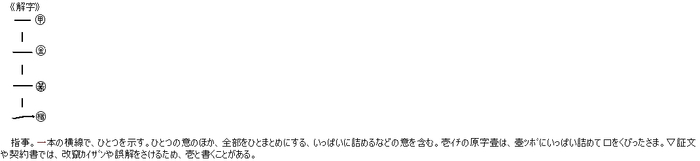 指事。一本の横線で、ひとつを示す。ひとつの意のほか、全部をひとまとめにする、いっぱいに詰めるなどの意を含む。壱ｲﾁの原字壹は、壺ﾂﾎﾞにいっぱい詰めて口をくびったさま。▽証文や契約書では、改竄ｶｲｻﾞﾝや誤解をさけるため、壱と書くことがある。